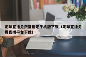 足球直播免费直播吧手机版下载（足球直播免费直播平台下载）