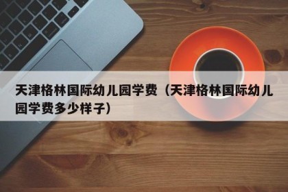 天津格林国际幼儿园学费（天津格林国际幼儿园学费多少样子）