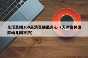 足球直播360高清直播最用心（天津格林国际幼儿园学费）