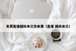 免费直播国际米兰热身赛（直播 国际米兰）
