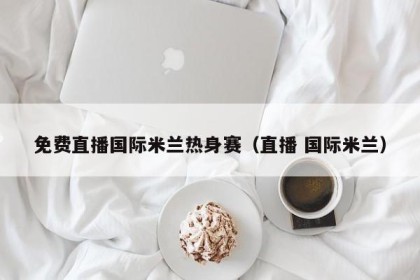 免费直播国际米兰热身赛（直播 国际米兰）