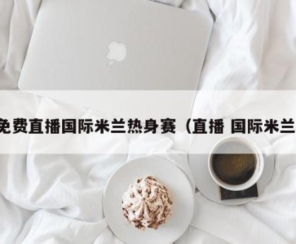 免费直播国际米兰热身赛（直播 国际米兰）