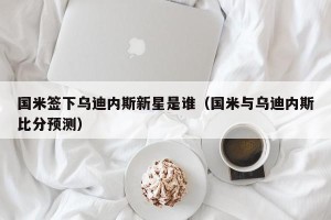 国米签下乌迪内斯新星是谁（国米与乌迪内斯比分预测）