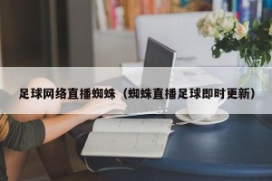 足球网络直播蜘蛛（蜘蛛直播足球即时更新）